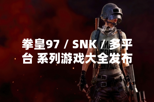 拳皇97 / SNK / 多平台 系列游戏大全发布 收录全球最流行版本