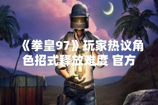 《拳皇97》玩家热议角色招式释放难度 官方数据与社区统计揭示操作差异