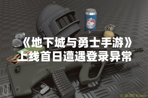 《地下城与勇士手游》上线首日遭遇登录异常 官方已发布公告说明情况