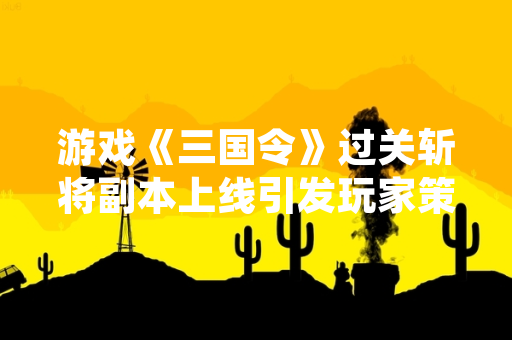 游戏《三国令》过关斩将副本上线引发玩家策略讨论