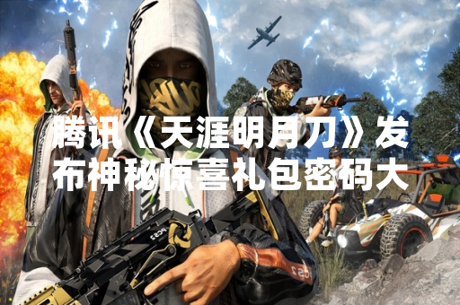 腾讯《天涯明月刀》发布神秘惊喜礼包密码大全 引发玩家热议