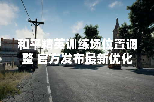 和平精英训练场位置调整 官方发布最新优化方案