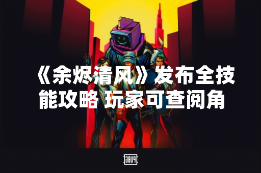 《余烬清风》发布全技能攻略 玩家可查阅角色详细技能信息