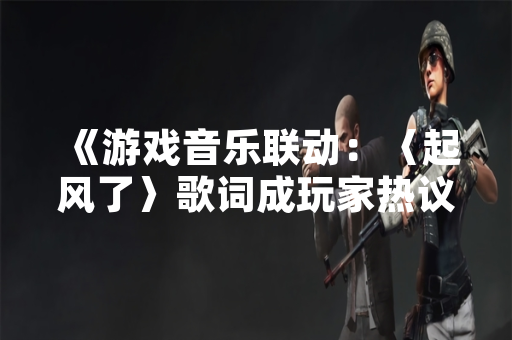 《游戏音乐联动：〈起风了〉歌词成玩家热议焦点》