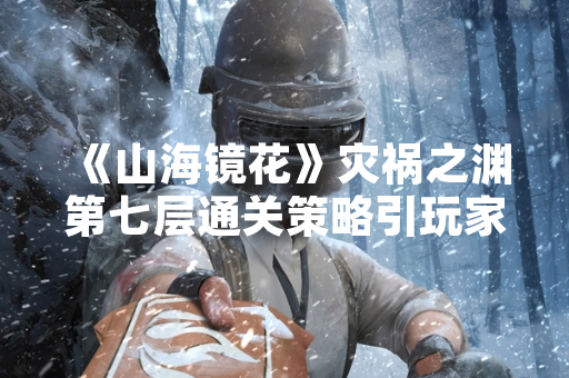 《山海镜花》灾祸之渊第七层通关策略引玩家关注