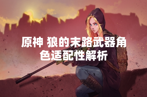 原神 狼的末路武器角色适配性解析