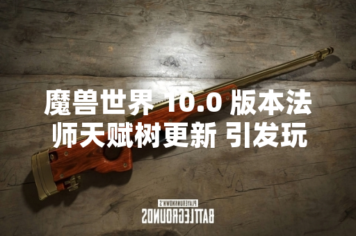 魔兽世界 10.0 版本法师天赋树更新 引发玩家社区对天赋构建策略的广泛讨论