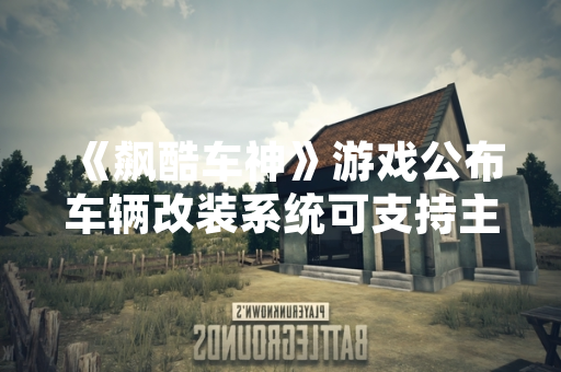 《飙酷车神》游戏公布车辆改装系统可支持主要车型类别 《飙酷车神》游戏公布车辆改装系统可支持主要车型类别