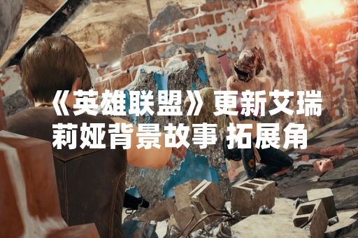 《英雄联盟》更新艾瑞莉娅背景故事 拓展角色设定与世界观