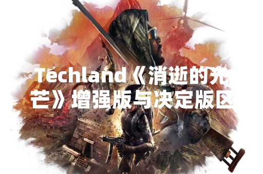 Techland《消逝的光芒》增强版与决定版区别解析