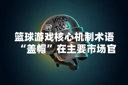 篮球游戏核心机制术语“盖帽”在主要市场官方译法统一为“阻攻”