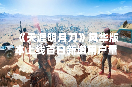《天涯明月刀》风华版本上线首日新增用户量达120万