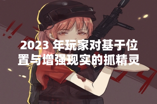 2023 年玩家对基于位置与增强现实的抓精灵类游戏推荐需求显著增长