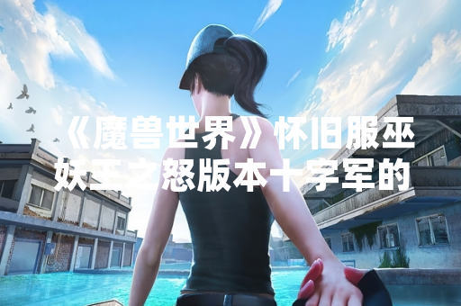 《魔兽世界》怀旧服巫妖王之怒版本十字军的巡逻路线任务攻略引玩家关注