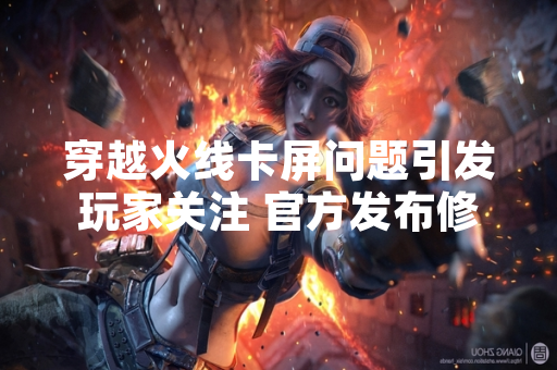 穿越火线卡屏问题引发玩家关注 官方发布修复方案