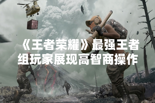 《王者荣耀》最强王者组玩家展现高智商操作 1V5战绩引发社区热议