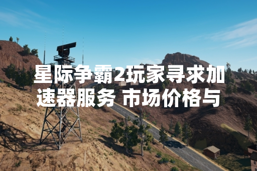 星际争霸2玩家寻求加速器服务 市场价格与功能差异引关注