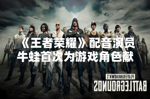 《王者荣耀》配音演员牛蛙首次为游戏角色献声 引发玩家热议