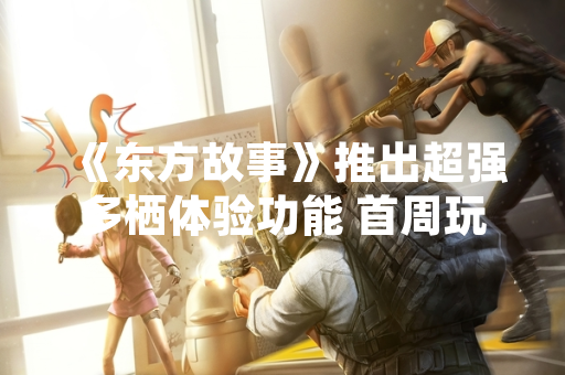 《东方故事》推出超强多栖体验功能 首周玩家参与度提升45%