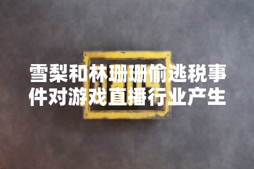 雪梨和林珊珊偷逃税事件对游戏直播行业产生潜在合规影响