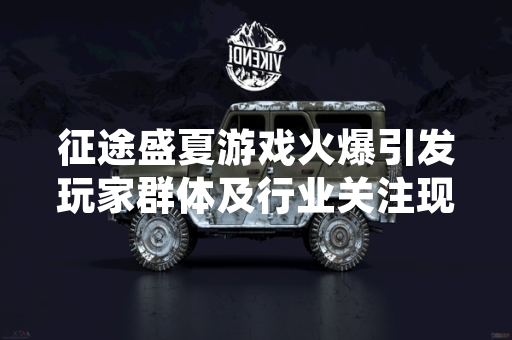 征途盛夏游戏火爆引发玩家群体及行业关注现象