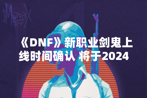 《DNF》新职业剑鬼上线时间确认 将于2024年1月18日更新