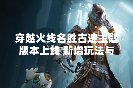 穿越火线名胜古迹主题版本上线 新增玩法与地图细节公布