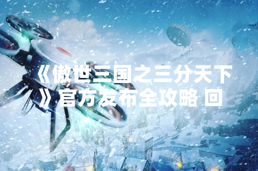 《傲世三国之三分天下》官方发布全攻略 回应玩家游戏策略需求