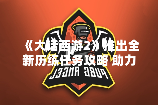 《大话西游2》推出全新历练任务攻略 助力玩家提升游戏体验