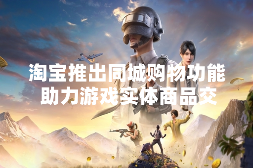 淘宝推出同城购物功能 助力游戏实体商品交易效率提升