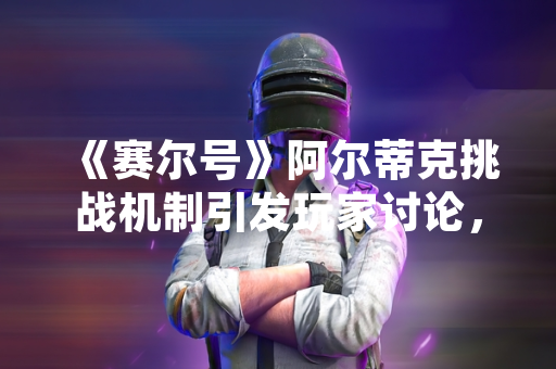 《赛尔号》阿尔蒂克挑战机制引发玩家讨论，官方发布更新公告