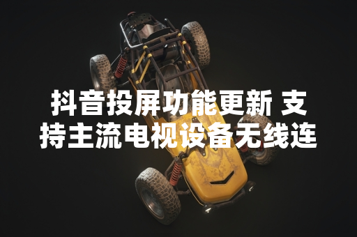 抖音投屏功能更新 支持主流电视设备无线连接