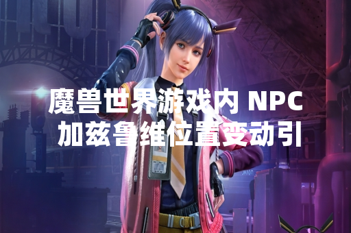 魔兽世界游戏内 NPC 加兹鲁维位置变动引发玩家社区讨论