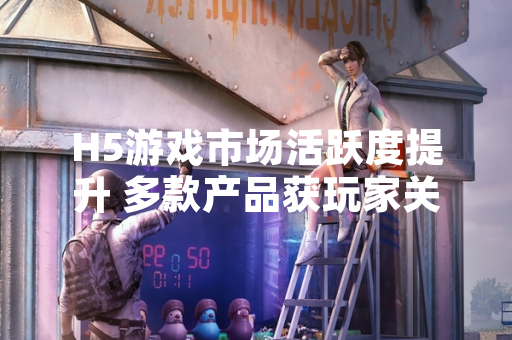 H5游戏市场活跃度提升 多款产品获玩家关注