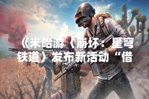 《米哈游〈崩坏：星穹铁道〉发布新活动“借你之手予之一搏” 新增角色及玩法系统》