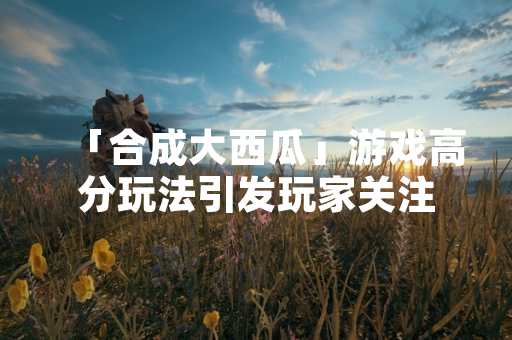 「合成大西瓜」游戏高分玩法引发玩家关注