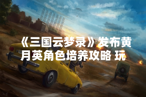 《三国云梦录》发布黄月英角色培养攻略 玩家关注度显著提升