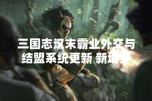 三国志汉末霸业外交与结盟系统更新 新增多维度策略玩法