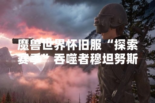 魔兽世界怀旧服“探索赛季”吞噬者穆坦努斯战斗节奏攻略引发玩家战术优化讨论