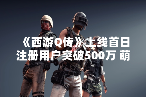 《西游Q传》上线首日注册用户突破500万 萌系画风与经典IP结合引关注