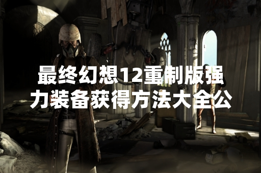 最终幻想12重制版强力装备获得方法大全公开