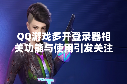 QQ游戏多开登录器相关功能与使用引发关注 厂商发布公告明确风险