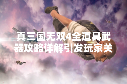 真三国无双4全道具武器攻略详解引发玩家关注