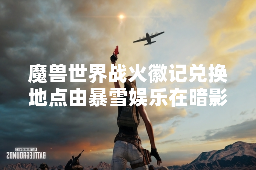 魔兽世界战火徽记兑换地点由暴雪娱乐在暗影国度版本更新后统一调整