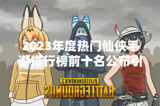 2023年度热门仙侠手游排行榜前十名公布引发市场关注