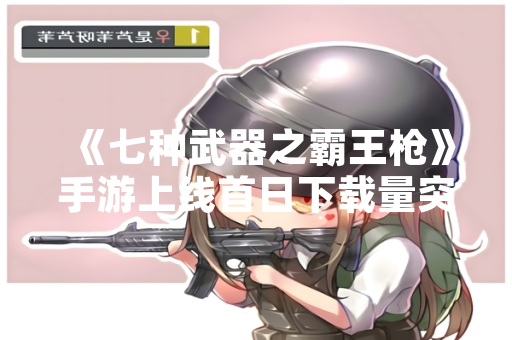 《七种武器之霸王枪》手游上线首日下载量突破500万次