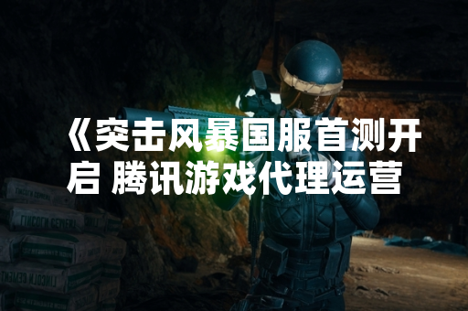 《突击风暴国服首测开启 腾讯游戏代理运营》