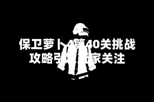 保卫萝卜4第40关挑战攻略引发玩家关注