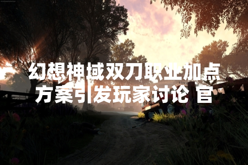 幻想神域双刀职业加点方案引发玩家讨论 官方发布优化指引