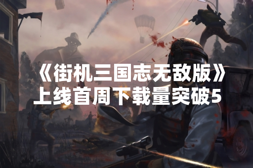 《街机三国志无敌版》上线首周下载量突破500万次